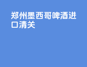 郑州墨西哥啤酒进口清关